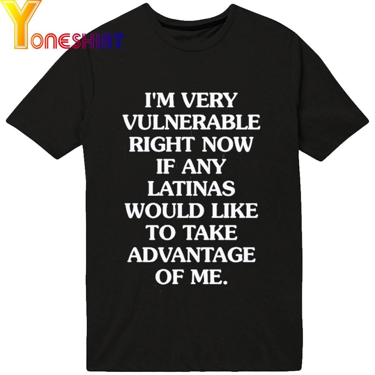 I'm Very Vulnerable Right Now If Any Latinas Would Like To Take Advantage Of Me shirt