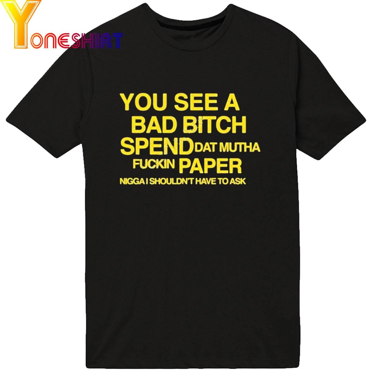 You See A Bad Bitch Spend Dat Mutha Fuckin Paper Nigga I Shouldn't Have To Ask Shirt