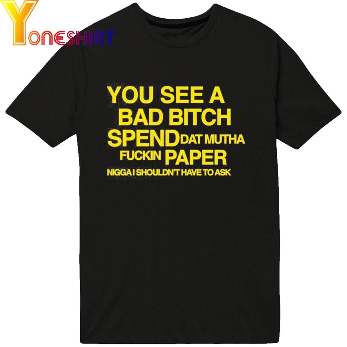 You See A Bad Bitch Spend Dat Mutha Fuckin Paper Nigga I Shouldn't Have To Ask shirt